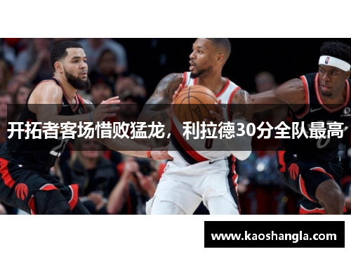 开拓者客场惜败猛龙，利拉德30分全队最高