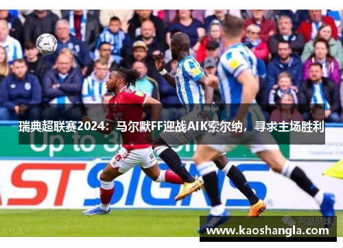 瑞典超联赛2024：马尔默FF迎战AIK索尔纳，寻求主场胜利