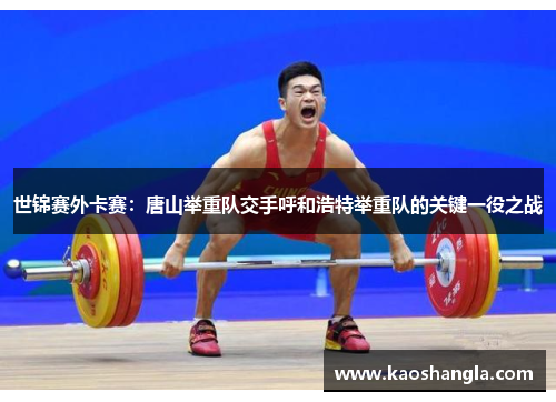 世锦赛外卡赛：唐山举重队交手呼和浩特举重队的关键一役之战