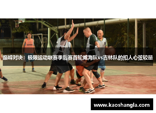 巅峰对决：极限运动联赛季后赛首轮威海队vs吉林队的扣人心弦较量