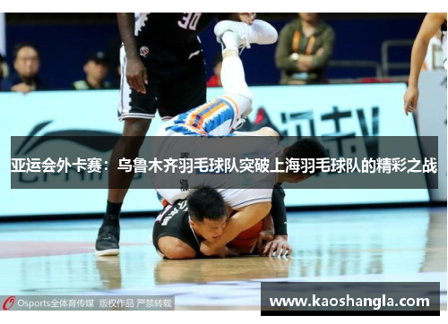 亚运会外卡赛：乌鲁木齐羽毛球队突破上海羽毛球队的精彩之战
